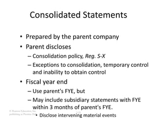 © Pearson Education, Inc.
publishing as Prentice Hall
3-25
Consolidated Statements
• Prepared by the parent company
• Parent discloses
– Consolidation policy, Reg. S-X
– Exceptions to consolidation, temporary control
and inability to obtain control
• Fiscal year end
– Use parent's FYE, but
– May include subsidiary statements with FYE
within 3 months of parent's FYE.
• Disclose intervening material events
 