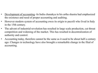 • Development of accounting -In India chanakya in his artha shastra had emphasized
the existence and need of proper accounting and auditing.
• However modern system of accounting owes its origin to pacoili who lived in Italy
in the 15th century.
• The advent of industrial revolution has resulted in large scale production, cut throat
competition and widening of the market. This has resulted in decentralization of
authority and control.
• Accounting today, therefore cannot be the same as it used to be about half a century
ago. Changes in technology have also brought a remarkable change in the filed of
accounting.
 