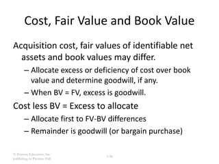 © Pearson Education, Inc.
publishing as Prentice Hall
3-30
Cost, Fair Value and Book Value
Acquisition cost, fair values of identifiable net
assets and book values may differ.
– Allocate excess or deficiency of cost over book
value and determine goodwill, if any.
– When BV = FV, excess is goodwill.
Cost less BV = Excess to allocate
– Allocate first to FV-BV differences
– Remainder is goodwill (or bargain purchase)
 