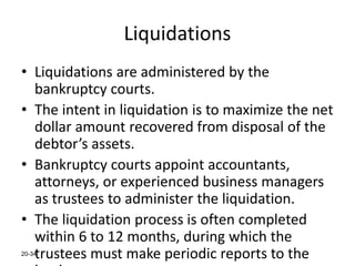 20-34
Liquidations
• Liquidations are administered by the
bankruptcy courts.
• The intent in liquidation is to maximize the net
dollar amount recovered from disposal of the
debtor’s assets.
• Bankruptcy courts appoint accountants,
attorneys, or experienced business managers
as trustees to administer the liquidation.
• The liquidation process is often completed
within 6 to 12 months, during which the
trustees must make periodic reports to the
 