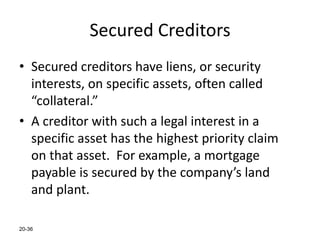 20-36
Secured Creditors
• Secured creditors have liens, or security
interests, on specific assets, often called
“collateral.”
• A creditor with such a legal interest in a
specific asset has the highest priority claim
on that asset. For example, a mortgage
payable is secured by the company’s land
and plant.
 