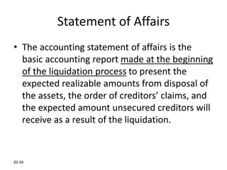 20-39
Statement of Affairs
• The accounting statement of affairs is the
basic accounting report made at the beginning
of the liquidation process to present the
expected realizable amounts from disposal of
the assets, the order of creditors’ claims, and
the expected amount unsecured creditors will
receive as a result of the liquidation.
 