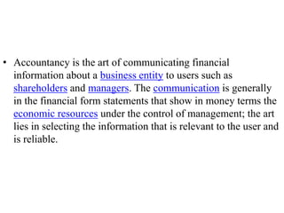 • Accountancy is the art of communicating financial
information about a business entity to users such as
shareholders and managers. The communication is generally
in the financial form statements that show in money terms the
economic resources under the control of management; the art
lies in selecting the information that is relevant to the user and
is reliable.
 