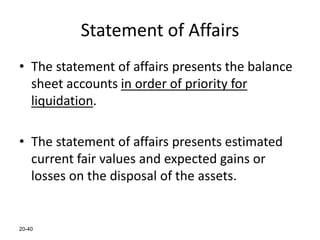 20-40
Statement of Affairs
• The statement of affairs presents the balance
sheet accounts in order of priority for
liquidation.
• The statement of affairs presents estimated
current fair values and expected gains or
losses on the disposal of the assets.
 