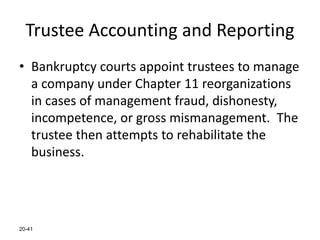 20-41
Trustee Accounting and Reporting
• Bankruptcy courts appoint trustees to manage
a company under Chapter 11 reorganizations
in cases of management fraud, dishonesty,
incompetence, or gross mismanagement. The
trustee then attempts to rehabilitate the
business.
 