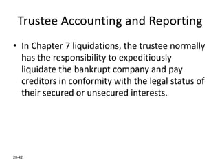 20-42
Trustee Accounting and Reporting
• In Chapter 7 liquidations, the trustee normally
has the responsibility to expeditiously
liquidate the bankrupt company and pay
creditors in conformity with the legal status of
their secured or unsecured interests.
 