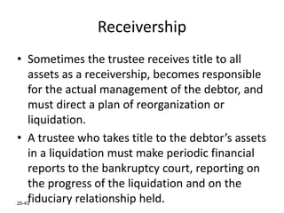 20-43
Receivership
• Sometimes the trustee receives title to all
assets as a receivership, becomes responsible
for the actual management of the debtor, and
must direct a plan of reorganization or
liquidation.
• A trustee who takes title to the debtor’s assets
in a liquidation must make periodic financial
reports to the bankruptcy court, reporting on
the progress of the liquidation and on the
fiduciary relationship held.
 