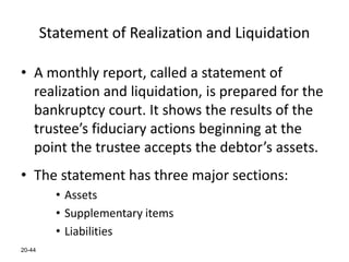 20-44
Statement of Realization and Liquidation
• A monthly report, called a statement of
realization and liquidation, is prepared for the
bankruptcy court. It shows the results of the
trustee’s fiduciary actions beginning at the
point the trustee accepts the debtor’s assets.
• The statement has three major sections:
• Assets
• Supplementary items
• Liabilities
 