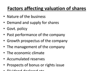 Factors affecting valuation of shares
• Nature of the business
• Demand and supply for shares
• Govt. policy
• Past performance of the company
• Growth prospectus of the company
• The management of the company
• The economic climate
• Accumulated reserves
• Prospects of bonus or rights issue
 
