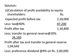 Solution:
(i)Calculation of profit availability to equity
shareholders: Rs.
Expected profit before tax 2,18,000
Less: tax@40% 87,200
Profit after tax 1,30,800
Less: transfer to general reserve@20%
26,160
Profit after tax and transfer to general reserve
1,04,640
Less: preference dividend @9% on Rs. 2,00,000
 