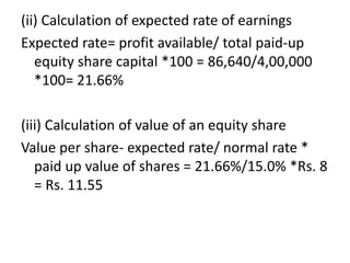 (ii) Calculation of expected rate of earnings
Expected rate= profit available/ total paid-up
equity share capital *100 = 86,640/4,00,000
*100= 21.66%
(iii) Calculation of value of an equity share
Value per share- expected rate/ normal rate *
paid up value of shares = 21.66%/15.0% *Rs. 8
= Rs. 11.55
 
