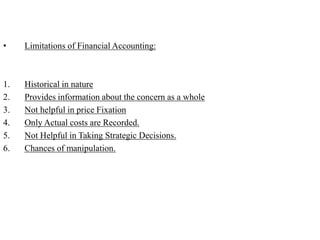 • Limitations of Financial Accounting:
1. Historical in nature
2. Provides information about the concern as a whole
3. Not helpful in price Fixation
4. Only Actual costs are Recorded.
5. Not Helpful in Taking Strategic Decisions.
6. Chances of manipulation.
 