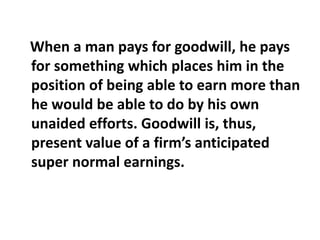 When a man pays for goodwill, he pays
for something which places him in the
position of being able to earn more than
he would be able to do by his own
unaided efforts. Goodwill is, thus,
present value of a firm’s anticipated
super normal earnings.
 