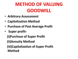 METHOD OF VALUING
GOODWILL
• Arbitrary Assessment
• Capitalization Method
• Purchase of Past Average Profit
• Super profit-
(i)Purchase of Super Profit
(ii)Annuity Method
(iii)Capitalization of Super Profit
Method
 