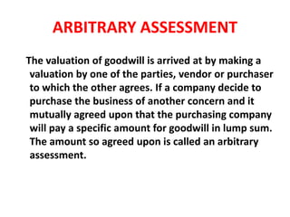 ARBITRARY ASSESSMENT
The valuation of goodwill is arrived at by making a
valuation by one of the parties, vendor or purchaser
to which the other agrees. If a company decide to
purchase the business of another concern and it
mutually agreed upon that the purchasing company
will pay a specific amount for goodwill in lump sum.
The amount so agreed upon is called an arbitrary
assessment.
 