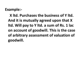 Example:-
X ltd. Purchases the business of Y ltd.
And it is mutually agreed upon that X
ltd. Will pay to Y ltd. a sum of Rs. 1 lac
on account of goodwill. This is the case
of arbitrary assessment of valuation of
goodwill.
 