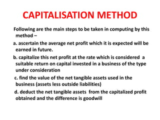 CAPITALISATION METHOD
Following are the main steps to be taken in computing by this
method –
a. ascertain the average net profit which it is expected will be
earned in future.
b. capitalize this net profit at the rate which is considered a
suitable return on capital invested in a business of the type
under consideration
c. find the value of the net tangible assets used in the
business (assets less outside liabilities)
d. deduct the net tangible assets from the capitalized profit
obtained and the difference is goodwill
 