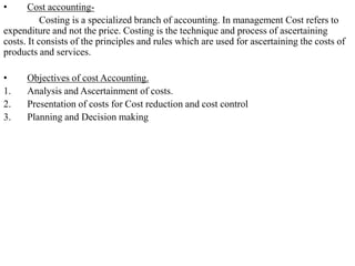 • Cost accounting-
Costing is a specialized branch of accounting. In management Cost refers to
expenditure and not the price. Costing is the technique and process of ascertaining
costs. It consists of the principles and rules which are used for ascertaining the costs of
products and services.
• Objectives of cost Accounting.
1. Analysis and Ascertainment of costs.
2. Presentation of costs for Cost reduction and cost control
3. Planning and Decision making
 