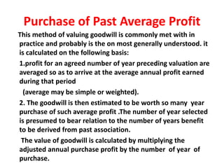 Purchase of Past Average Profit
This method of valuing goodwill is commonly met with in
practice and probably is the on most generally understood. it
is calculated on the following basis:
1.profit for an agreed number of year preceding valuation are
averaged so as to arrive at the average annual profit earned
during that period
(average may be simple or weighted).
2. The goodwill is then estimated to be worth so many year
purchase of such average profit .The number of year selected
is presumed to bear relation to the number of years benefit
to be derived from past association.
The value of goodwill is calculated by multiplying the
adjusted annual purchase profit by the number of year of
purchase.
 