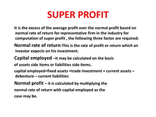 SUPER PROFIT
It is the excess of the average profit over the normal profit based on
normal rate of return for representative firm in the industry for
computation of super profit , the following three factor are required:
Normal rate of return-This is the rate of profit or return which an
investor expects on his investment.
Capital employed –it may be calculated on the basis
of assets side items or liabilities side items.
capital employed=fixed assets +trade investment + current assets –
debenture – current liabilities
Normal profit – it is calculated by multiplying the
normal rate of return with capital employed as the
case may be.
 