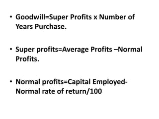 • Goodwill=Super Profits x Number of
Years Purchase.
• Super profits=Average Profits –Normal
Profits.
• Normal profits=Capital Employed-
Normal rate of return/100
 