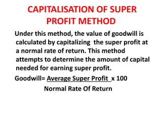 CAPITALISATION OF SUPER
PROFIT METHOD
Under this method, the value of goodwill is
calculated by capitalizing the super profit at
a normal rate of return. This method
attempts to determine the amount of capital
needed for earning super profit.
Goodwill= Average Super Profit x 100
Normal Rate Of Return
 