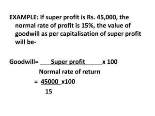 EXAMPLE: If super profit is Rs. 45,000, the
normal rate of profit is 15%, the value of
goodwill as per capitalisation of super profit
will be-
Goodwill= Super profit x 100
Normal rate of return
= 45000 x100
15
 