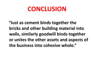 CONCLUSION
“Just as cement binds together the
bricks and other building material into
walls, similarly goodwill binds together
or unites the other assets and aspects of
the business into cohesive whole.”
 