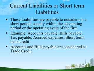 Current Liabilities or Short term Liabilities <ul><li>These Liabilities are payable to outsiders in a short period, usuall...