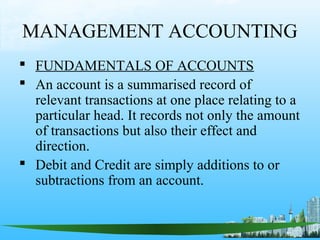 MANAGEMENT ACCOUNTING
 FUNDAMENTALS OF ACCOUNTS
 An account is a summarised record of
  relevant transactions at one place relating to a
  particular head. It records not only the amount
  of transactions but also their effect and
  direction.
 Debit and Credit are simply additions to or
  subtractions from an account.
 