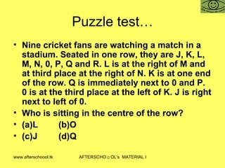 Puzzle test… Nine cricket fans are watching a match in a stadium. Seated in one row, they are J, K, L, M, N, 0, P, Q and R. L is at the right of M and at third place at the right of N. K is at one end of the row. Q is immediately next to 0 and P. 0 is at the third place at the left of K. J is right next to left of 0. Who is sitting in the centre of the row? (a)L (b)O (c)J (d)Q 