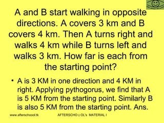 A and B start walking in opposite directions. A covers 3 km and B covers 4 km. Then A turns right and walks 4 km while B turns left and walks 3 km. How far is each from the starting point? A is 3 KM in one direction and 4 KM in right. Applying pythogorus, we find that A is 5 KM from the starting point. Similarly B is also 5 KM from the starting point. Ans.  