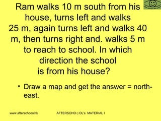 Ram walks 10 m south from his house, turns left and walks 25 m, again turns left and walks 40 m, then turns right and. walks 5 m to reach to school. In which direction the school is from his house? Draw a map and get the answer = north-east.  
