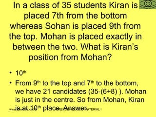In a class of 35 students Kiran is placed 7th from the bottom whereas Sohan is placed 9th from the top. Mohan is placed exactly in between the two. What is Kiran’s position from Mohan? 10 th From 9 th  to the top and 7 th  to the bottom, we have 21 candidates (35-(6+8) ). Mohan is just in the centre. So from Mohan, Kiran is at 10 th  place. Answer.  