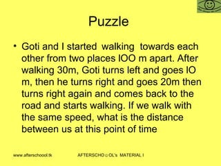 Puzzle  Goti and I started walking  towards each other from two places lOO m apart. After walking 30m, Goti turns left and goes lO m, then he turns right and goes 20m then turns right again and comes back to the road and starts walking. If we walk with the same speed, what is the distance between us at this point of time 