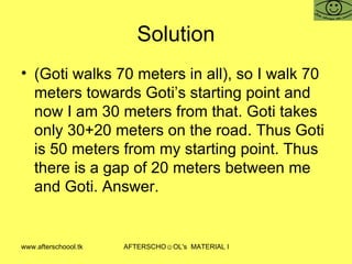 Solution (Goti walks 70 meters in all), so I walk 70 meters towards Goti’s starting point and now I am 30 meters from that. Goti takes only 30+20 meters on the road. Thus Goti is 50 meters from my starting point. Thus there is a gap of 20 meters between me and Goti. Answer.  