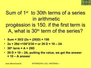 Sum of 1 st   to 30th terms of a series  in arithmetic progèssion is 150. if the first term is  A, what is 30 th  term of the series?  Sum = 30/2 (2a + (29)D) = 150 2a + 29d =150*2/30 = or 29 D = 10 – 2A  30 th  term = A + 29D 29 D = 10 – 2A, putting the value, we get the answer = 10 – A answer 