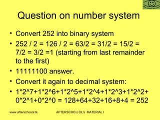 Question on number system  Convert 252 into binary system  252 / 2 = 126 / 2 = 63/2 = 31/2 = 15/2 = 7/2 = 3/2 =1 (starting from last remainder to the first) 11111100 answer.  Convert it again to decimal system:  1*2^7+1*2^6+1*2^5+1*2^4+1*2^3+1*2^2+0*2^1+0*2^0 = 128+64+32+16+8+4 = 252 
