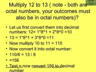 Multiply 12 to 13 ( note - both are octal numbers, your outcomes must also be in octal numbers)?  Let us first convert them into decimal numbers: 12= 1*8^1 + 2*8^0 =10 13 = 1*8^1 + 3*8^0 =11 Now multiply 10 to 11 = 110 Now convert it into octal number:  110/8 = 13 / 8  =156  Test = now convert 156 to decimal number 