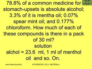 78.8% of a common medicine for stomach-upsets is absolute alcohol; 3.3% of it is mentha oil; 0.07% spear mint oil; and 0.177% chloroform. How much of each of these compounds is there in a pack of 30 ml? solution  alchol = 23.6  ml, 1 ml of menthol oil  and so. On.  