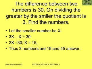 The difference between two numbers is 30. On dividing the greater by the smller the quotient is 3. Find the numbers. Let the smaller number be X.  3X – X = 30 2X =30; X = 15,  Thus 2 numbers are 15 and 45 answer.  