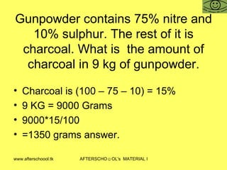 Gunpowder contains 75% nitre and 10% sulphur. The rest of it is charcoal. What is  the amount of charcoal in 9 kg of gunpowder. Charcoal is (100 – 75 – 10) = 15%  9 KG = 9000 Grams  9000*15/100 =1350 grams answer.  