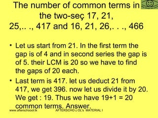 The number of common terms in the two-seç 17, 21, 25,.. ., 417 and 16, 21, 26,. . ., 466 Let us start from 21. In the first term the gap is of 4 and in second series the gap is of 5. their LCM is 20 so we have to find the gaps of 20 each.  Last term is 417. let us deduct 21 from 417, we get 396. now let us divide it by 20. We get : 19. Thus we have 19+1 = 20 common terms. Answer.  