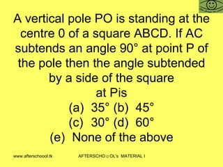 A vertical pole PO is standing at the centre 0 of a square ABCD. If AC subtends an angle 90° at point P of the pole then the angle subtended by a side of the square at P is (a) 35° (b) 45° (c) 30° (d) 60° (e) None of the above 