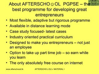 About AFTERSCHO☺OL  PGPSE – the best programme for developing great entrepreneurs Most flexible, adaptive but rigorous programme Available in distance learning mode Case study focused- latest cases  Industry oriented practical curriculum Designed to make you entrepreneurs – not just an employee Option to take up part time job – so earn while you learn  The only absolutely free course on internet 