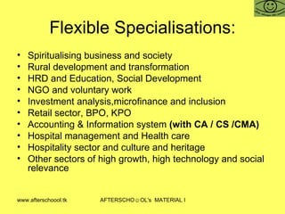 Flexible Specialisations: Spiritualising business and society Rural development and transformation HRD and Education, Social Development NGO and voluntary work Investment analysis,microfinance and inclusion  Retail sector, BPO, KPO Accounting & Information system  (with CA / CS /CMA) Hospital management and Health care Hospitality sector and culture and heritage Other sectors of high growth, high technology and social relevance  