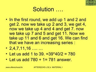 Solution …. In the first round, we add up 1 and 2 and get 2. now we take up 2 and 3, we get 4, now we take up 4 and 4 and get 7. now we take up 7 and 5 and get 11. Now we take up 11 and 6 and get 16. We can find that we have an increasing series :  2,4,7,11,16 …. …  Let us add 1 to 39. =39*40/2 = 780 Let us add 780 + 1= 781 answer.  