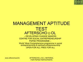 MANAGEMENT APTITUDE TEST AFTERSCHO☺OL   –  DEVELOPING CHANGE MAKERS  CENTRE FOR SOCIAL ENTREPRENEURSHIP  PGPSE PROGRAMME –  World’ Most Comprehensive programme in social entrepreneurship & spiritual entrepreneurship OPEN FOR ALL FREE FOR ALL www.afterschoool.tk  AFTERSCHO☺OL's  MATERIAL FOR PGPSE PARTICIPANTS 