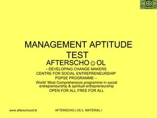 MANAGEMENT APTITUDE TEST  AFTERSCHO☺OL   –  DEVELOPING CHANGE MAKERS  CENTRE FOR SOCIAL ENTREPRENEURSHIP  PGPSE PROGRAMME –  World’ Most Comprehensive programme in social entrepreneurship & spiritual entrepreneurship OPEN FOR ALL FREE FOR ALL 