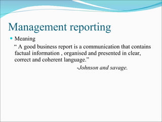 Management reporting Meaning “  A good business report is a communication that contains factual information , organised and presented in clear, correct and coherent language.”  - Johnson and savage. 